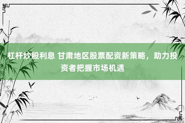 杠杆炒股利息 甘肃地区股票配资新策略，助力投资者把握市场机遇