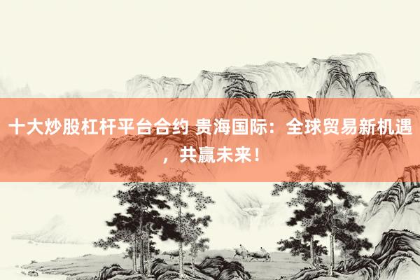 十大炒股杠杆平台合约 贵海国际：全球贸易新机遇，共赢未来！