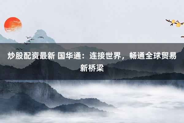 炒股配资最新 国华通：连接世界，畅通全球贸易新桥梁