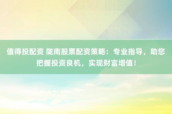值得投配资 陇南股票配资策略：专业指导，助您把握投资良机，实现财富增值！