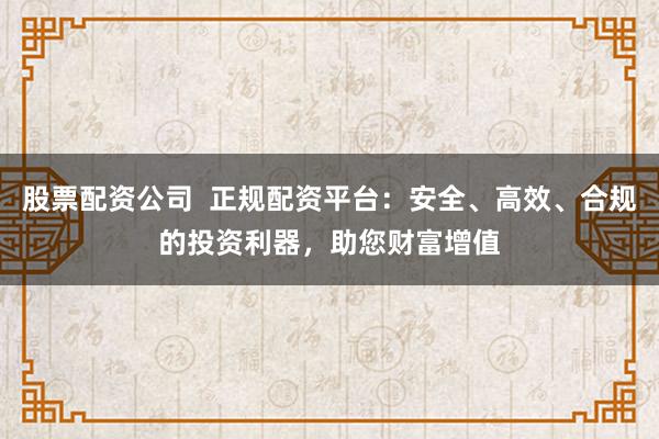 股票配资公司  正规配资平台：安全、高效、合规的投资利器，助您财富增值
