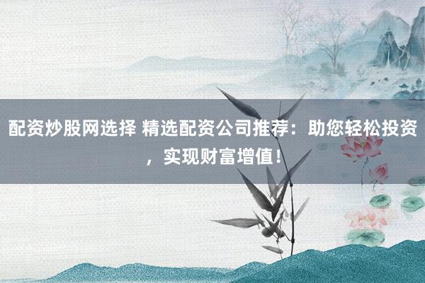 配资炒股网选择 精选配资公司推荐：助您轻松投资，实现财富增值！