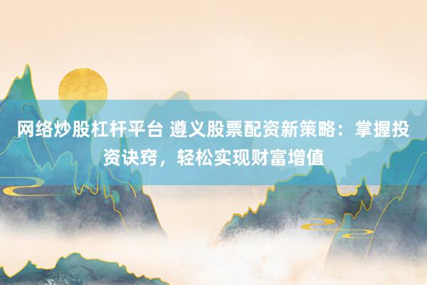 网络炒股杠杆平台 遵义股票配资新策略：掌握投资诀窍，轻松实现财富增值