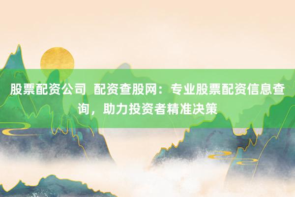 股票配资公司  配资查股网：专业股票配资信息查询，助力投资者精准决策