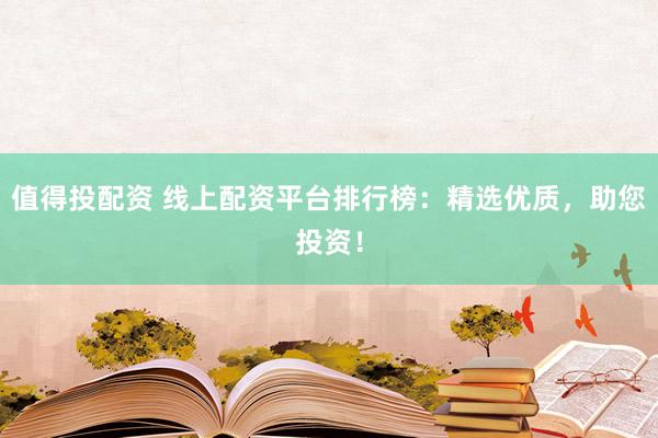 值得投配资 线上配资平台排行榜：精选优质，助您投资！