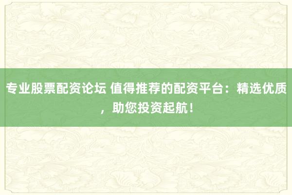 专业股票配资论坛 值得推荐的配资平台：精选优质，助您投资起航！