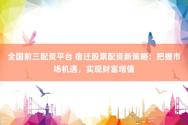 全国前三配资平台 宿迁股票配资新策略：把握市场机遇，实现财富增值