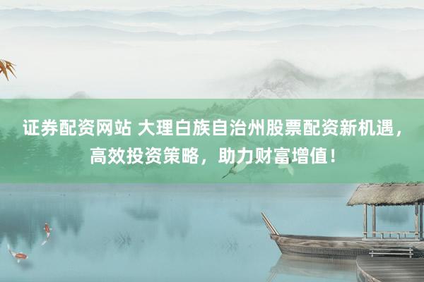 证券配资网站 大理白族自治州股票配资新机遇，高效投资策略，助力财富增值！