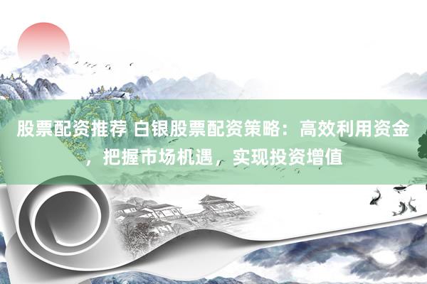 股票配资推荐 白银股票配资策略：高效利用资金，把握市场机遇，实现投资增值