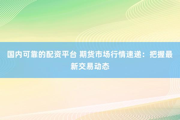 国内可靠的配资平台 期货市场行情速递：把握最新交易动态