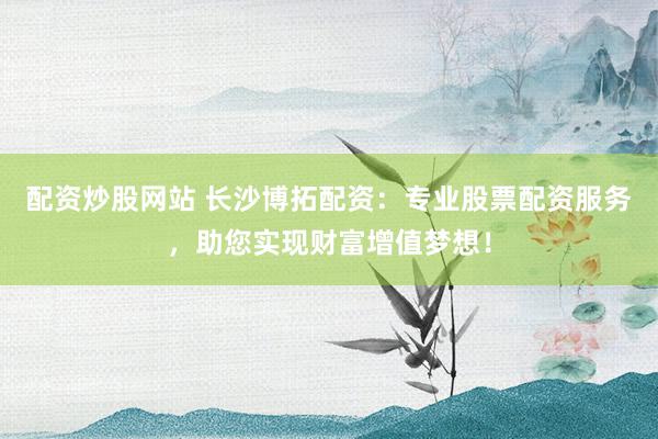 配资炒股网站 长沙博拓配资：专业股票配资服务，助您实现财富增值梦想！