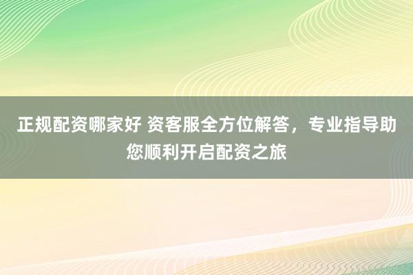 正规配资哪家好 资客服全方位解答，专业指导助您顺利开启配资之旅