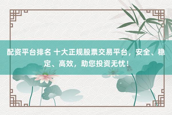 配资平台排名 十大正规股票交易平台，安全、稳定、高效，助您投资无忧！