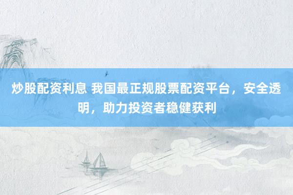 炒股配资利息 我国最正规股票配资平台，安全透明，助力投资者稳健获利