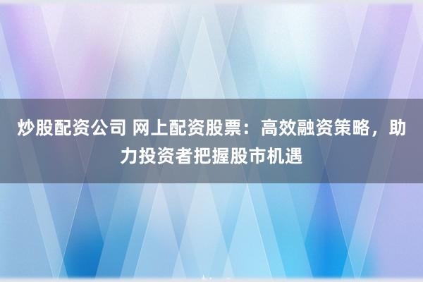 炒股配资公司 网上配资股票：高效融资策略，助力投资者把握股市机遇