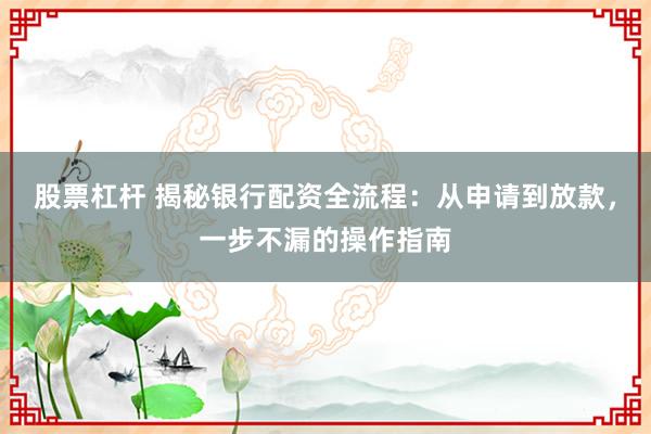 股票杠杆 揭秘银行配资全流程：从申请到放款，一步不漏的操作指南