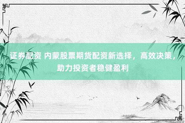 证券配资 内蒙股票期货配资新选择，高效决策，助力投资者稳健盈利