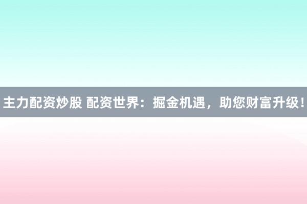 主力配资炒股 配资世界：掘金机遇，助您财富升级！