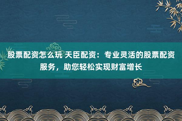 股票配资怎么玩 天臣配资：专业灵活的股票配资服务，助您轻松实现财富增长