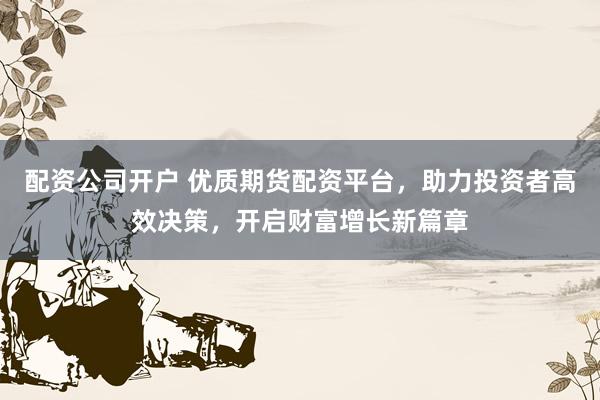 配资公司开户 优质期货配资平台，助力投资者高效决策，开启财富增长新篇章