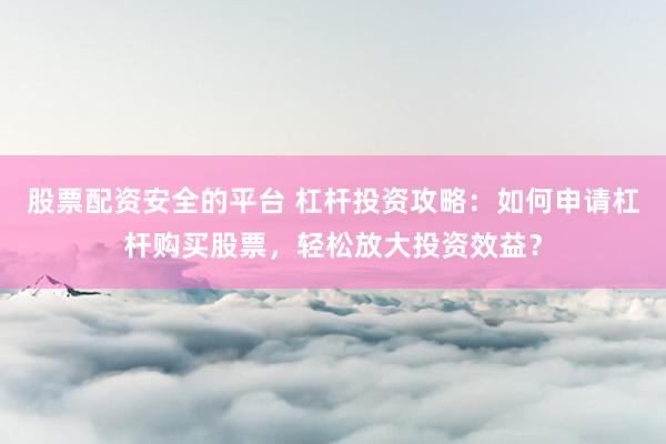 股票配资安全的平台 杠杆投资攻略：如何申请杠杆购买股票，轻松放大投资效益？