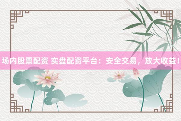 场内股票配资 实盘配资平台：安全交易，放大收益！