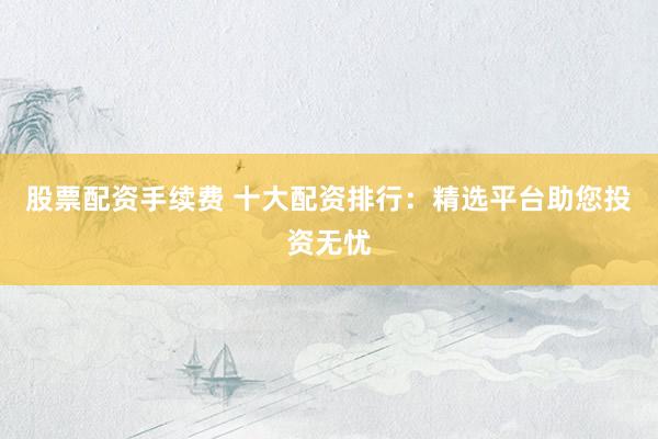 股票配资手续费 十大配资排行：精选平台助您投资无忧