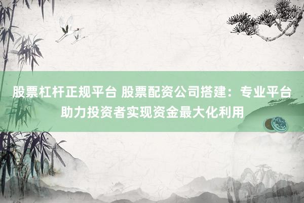 股票杠杆正规平台 股票配资公司搭建：专业平台助力投资者实现资金最大化利用