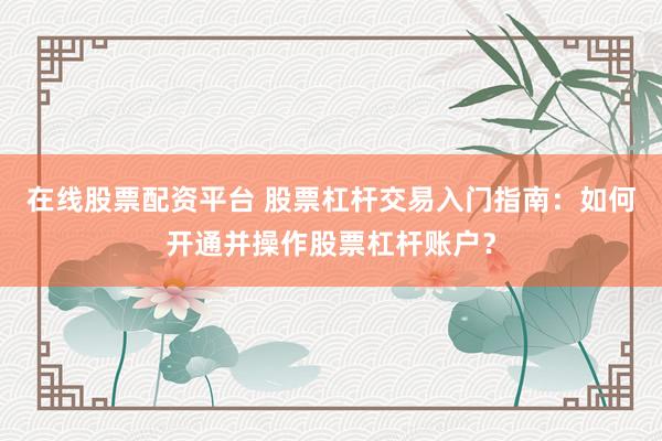在线股票配资平台 股票杠杆交易入门指南：如何开通并操作股票杠杆账户？