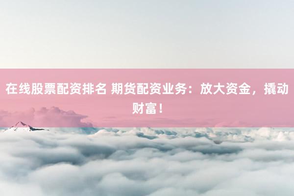 在线股票配资排名 期货配资业务：放大资金，撬动财富！