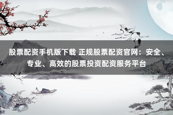 股票配资手机版下载 正规股票配资官网：安全、专业、高效的股票投资配资服务平台