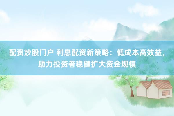 配资炒股门户 利息配资新策略：低成本高效益，助力投资者稳健扩大资金规模