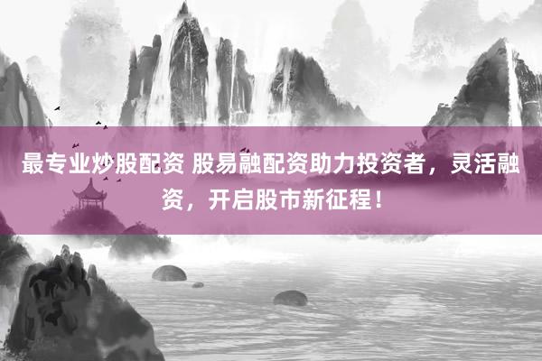 最专业炒股配资 股易融配资助力投资者，灵活融资，开启股市新征程！