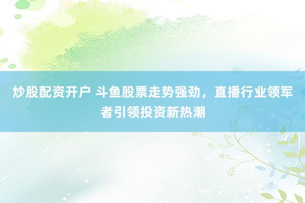 炒股配资开户 斗鱼股票走势强劲，直播行业领军者引领投资新热潮