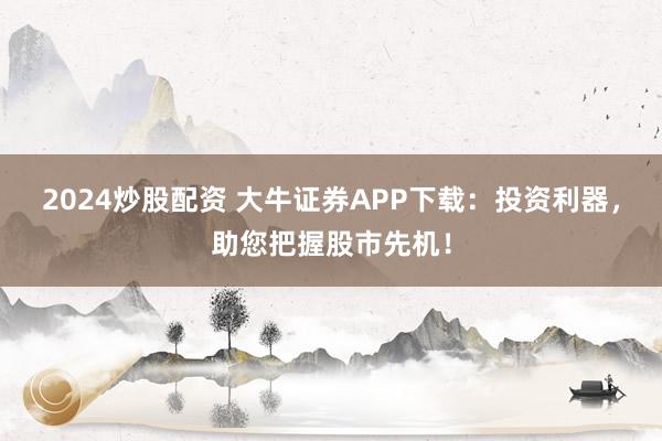 2024炒股配资 大牛证券APP下载：投资利器，助您把握股市先机！