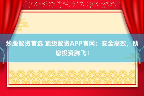 炒股配资首选 顶级配资APP官网：安全高效，助您投资腾飞！