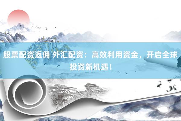 股票配资返佣 外汇配资：高效利用资金，开启全球投资新机遇！