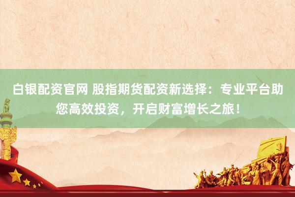 白银配资官网 股指期货配资新选择：专业平台助您高效投资，开启财富增长之旅！