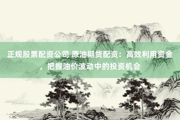 正规股票配资公司 原油期货配资：高效利用资金，把握油价波动中的投资机会