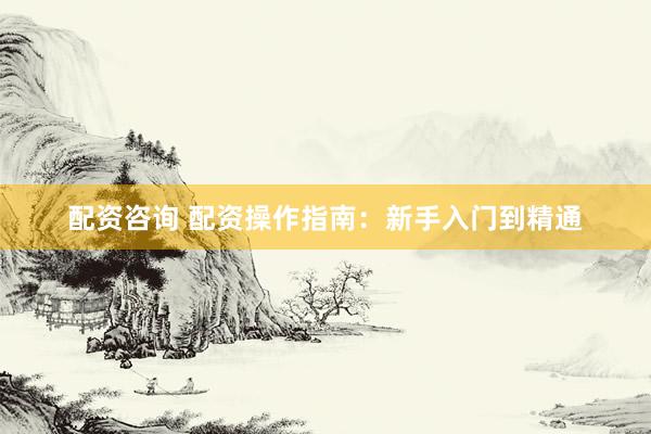 配资咨询 配资操作指南：新手入门到精通