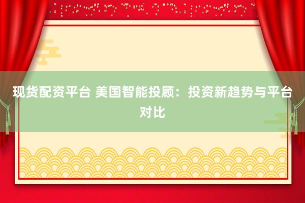 现货配资平台 美国智能投顾：投资新趋势与平台对比