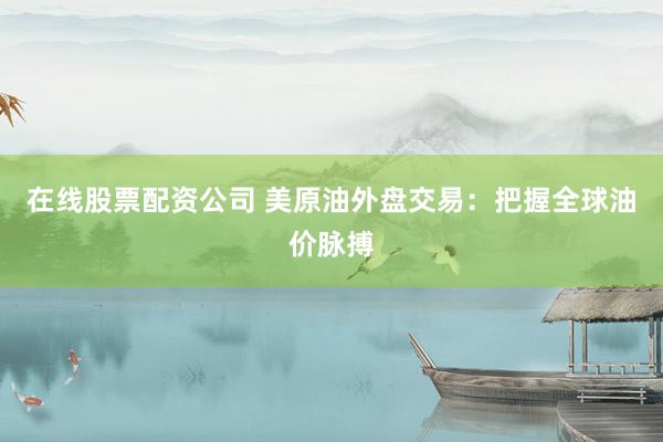 在线股票配资公司 美原油外盘交易：把握全球油价脉搏