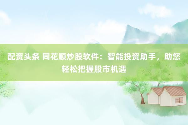 配资头条 同花顺炒股软件：智能投资助手，助您轻松把握股市机遇