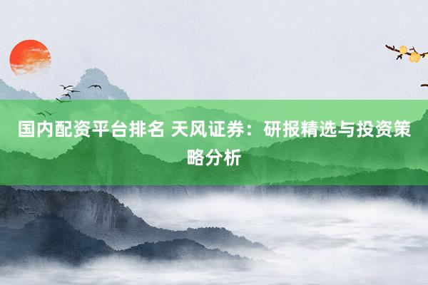 国内配资平台排名 天风证券：研报精选与投资策略分析