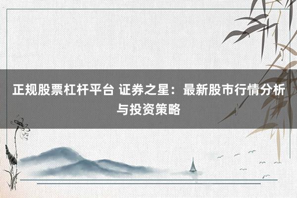 正规股票杠杆平台 证券之星：最新股市行情分析与投资策略