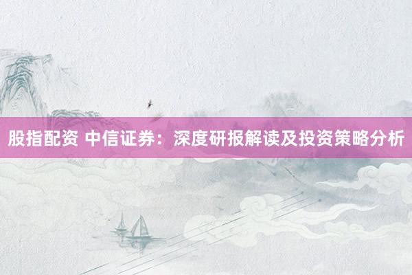 股指配资 中信证券：深度研报解读及投资策略分析