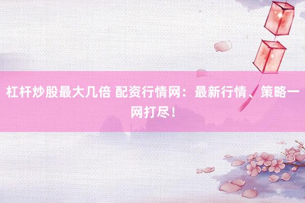 杠杆炒股最大几倍 配资行情网：最新行情、策略一网打尽！