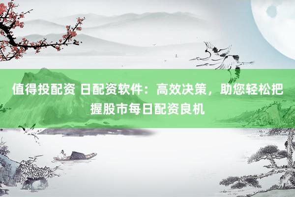 值得投配资 日配资软件：高效决策，助您轻松把握股市每日配资良机