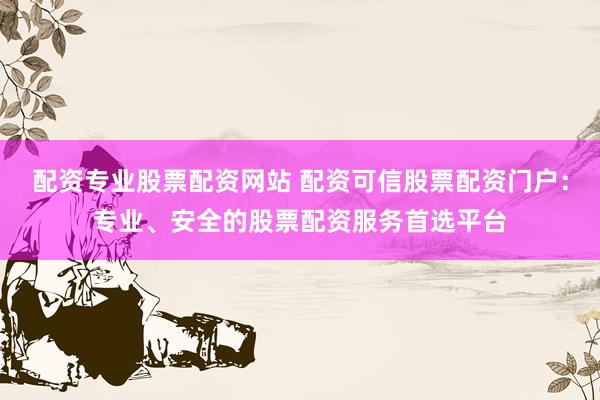 配资专业股票配资网站 配资可信股票配资门户：专业、安全的股票配资服务首选平台