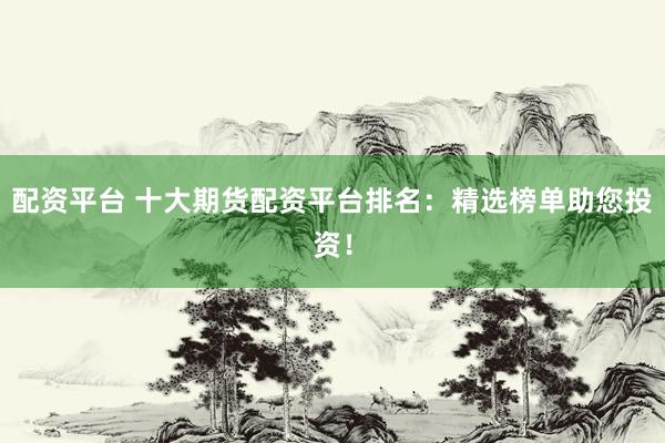 配资平台 十大期货配资平台排名：精选榜单助您投资！